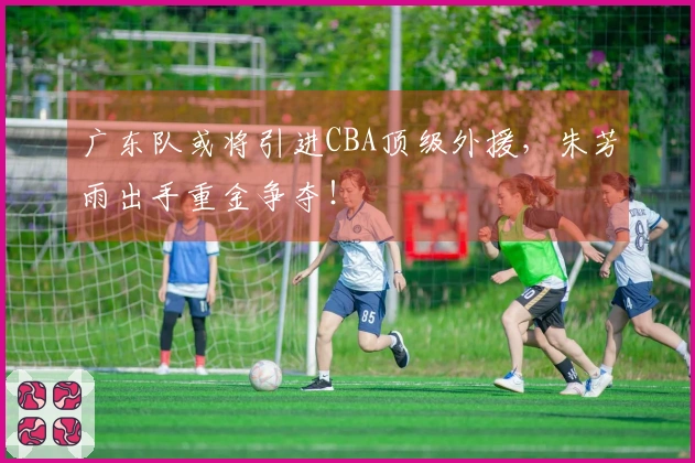 广东队或将引进CBA顶级外援，朱芳雨出手重金争夺！