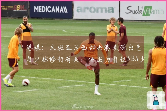 港媒：文班亚马西部决赛表现出色与少林修行有关，他成为首位NBA少林一段学员