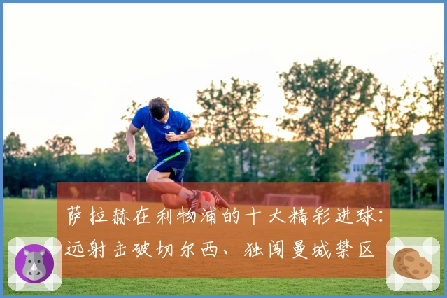 萨拉赫在利物浦的十大精彩进球：远射击破切尔西、独闯曼城禁区