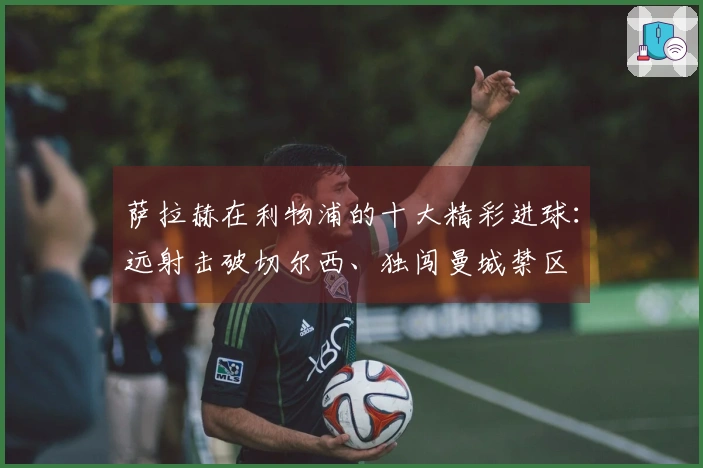 萨拉赫在利物浦的十大精彩进球:远射击破切尔西、独闯曼城禁区