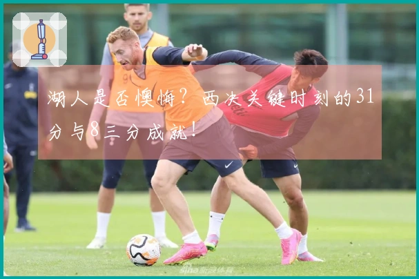 湖人是否懊悔？西决关键时刻的31分与8三分成就！