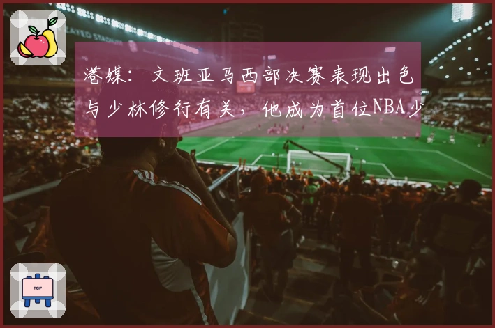 港媒：文班亚马西部决赛表现出色与少林修行有关，他成为首位NBA少林一段学员